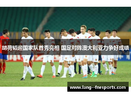 胡荷韬迎国家队首秀亮相 国足对阵澳大利亚力争好成绩