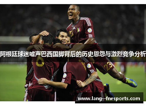 阿根廷球迷嘘声巴西国脚背后的历史恩怨与激烈竞争分析